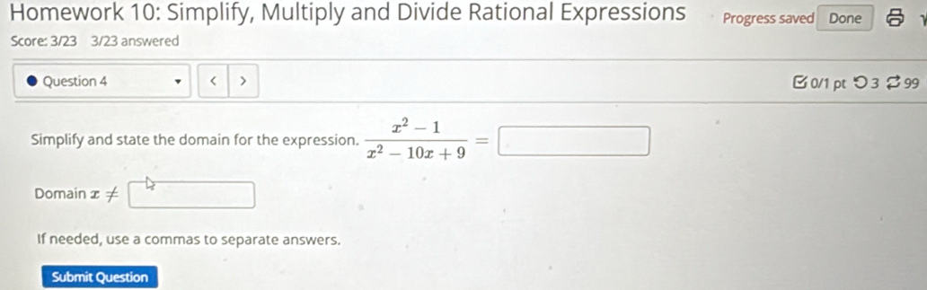 Homework 10: Simplify, Multiply and Divide Rational Expressions Progress saved Done 
Score: 3/23 3/23 answered 
Question 4 B 0/1 pt つ 3 $ 99 

Simplify and state the domain for the expression.  (x^2-1)/x^2-10x+9 =□ □ 
Domain x!=
If needed, use a commas to separate answers. 
Submit Question