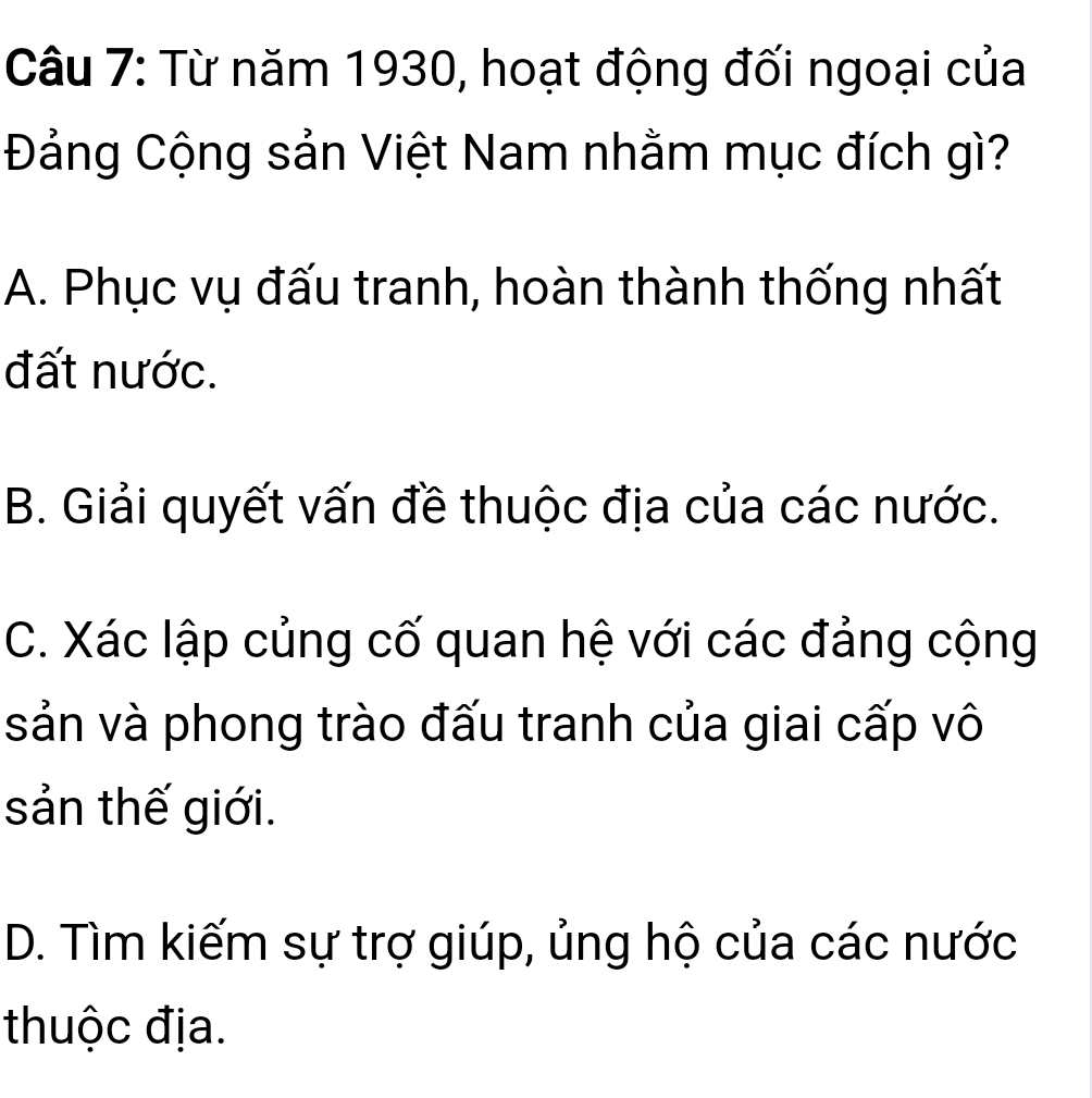 Từ năm 1930, hoạt động đối ngoại của
Đảng Cộng sản Việt Nam nhằm mục đích gì?
A. Phục vụ đấu tranh, hoàn thành thống nhất
đất nước.
B. Giải quyết vấn đề thuộc địa của các nước.
C. Xác lập củng cố quan hệ với các đảng cộng
sản và phong trào đấu tranh của giai cấp vô
sản thế giới.
D. Tìm kiếm sự trợ giúp, ủng hộ của các nước
thuộc địa.