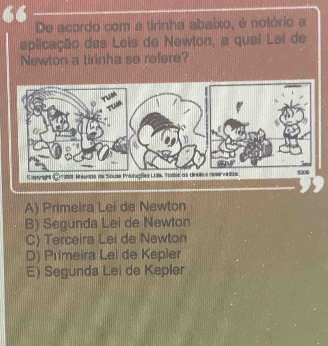 De acordo com a tirinha abaixo, é notório a
aplicação das Leis de Newton, a qual Lei de
Newton a tirinha se refere?
A) Primeira Lei de Newton
B) Segunda Lei de Newton
C) Terceira Lei de Newton
D) Primeira Lel de Kepler
E) Segunda Lei de Kepler