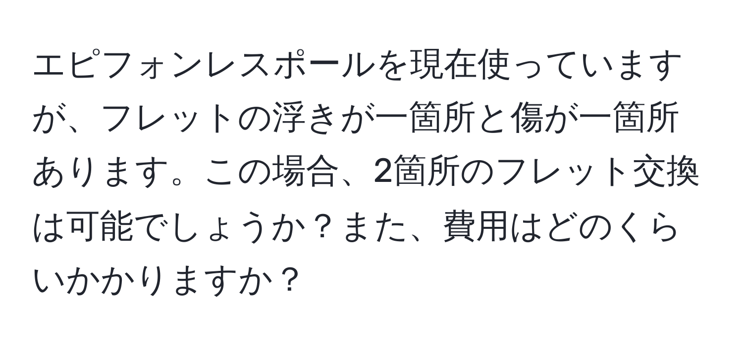 エピフォンレスポールを現在使っていますが、フレットの浮きが一箇所と傷が一箇所あります。この場合、2箇所のフレット交換は可能でしょうか？また、費用はどのくらいかかりますか？