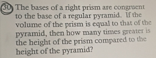 The bases of a right prism are congruent 
to the base of a regular pyramid. If the 
volume of the prism is equal to that of the 
pyramid, then how many times greater is 
the height of the prism compared to the 
height of the pyramid?