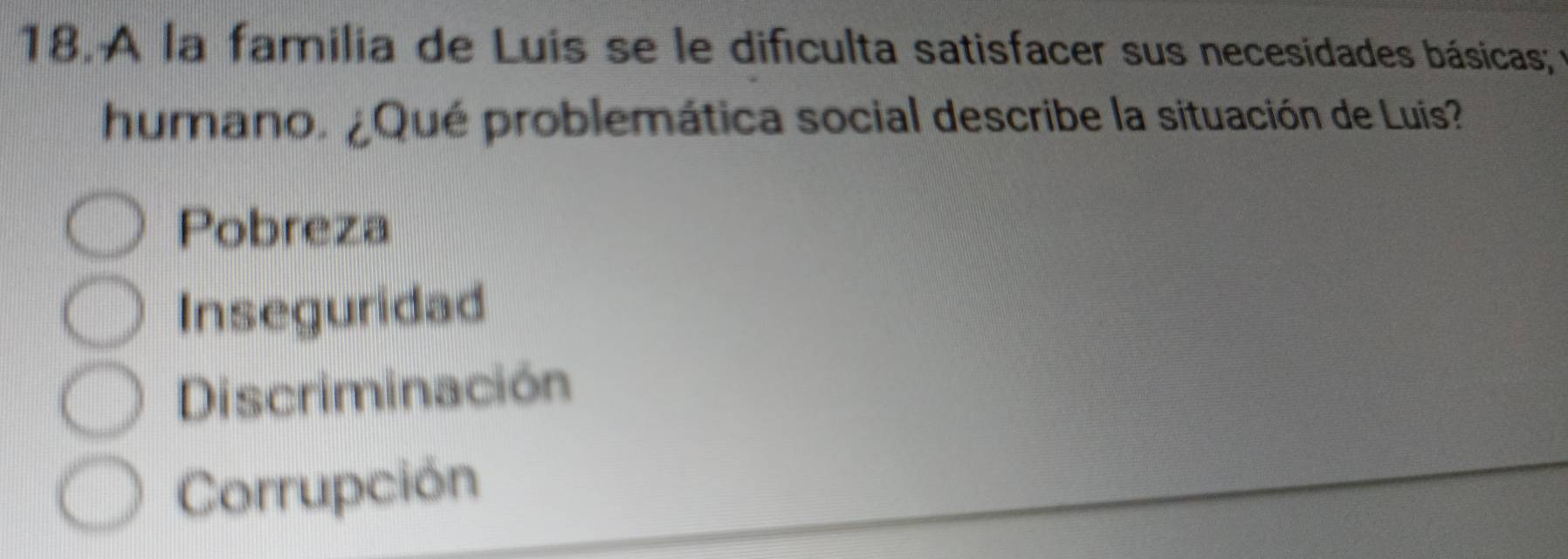 A la familia de Luis se le difículta satisfacer sus necesidades básicas ; e
humano. ¿Qué problemática social describe la situación de Luis?
Pobreza
Inseguridad
Discriminación
Corrupción