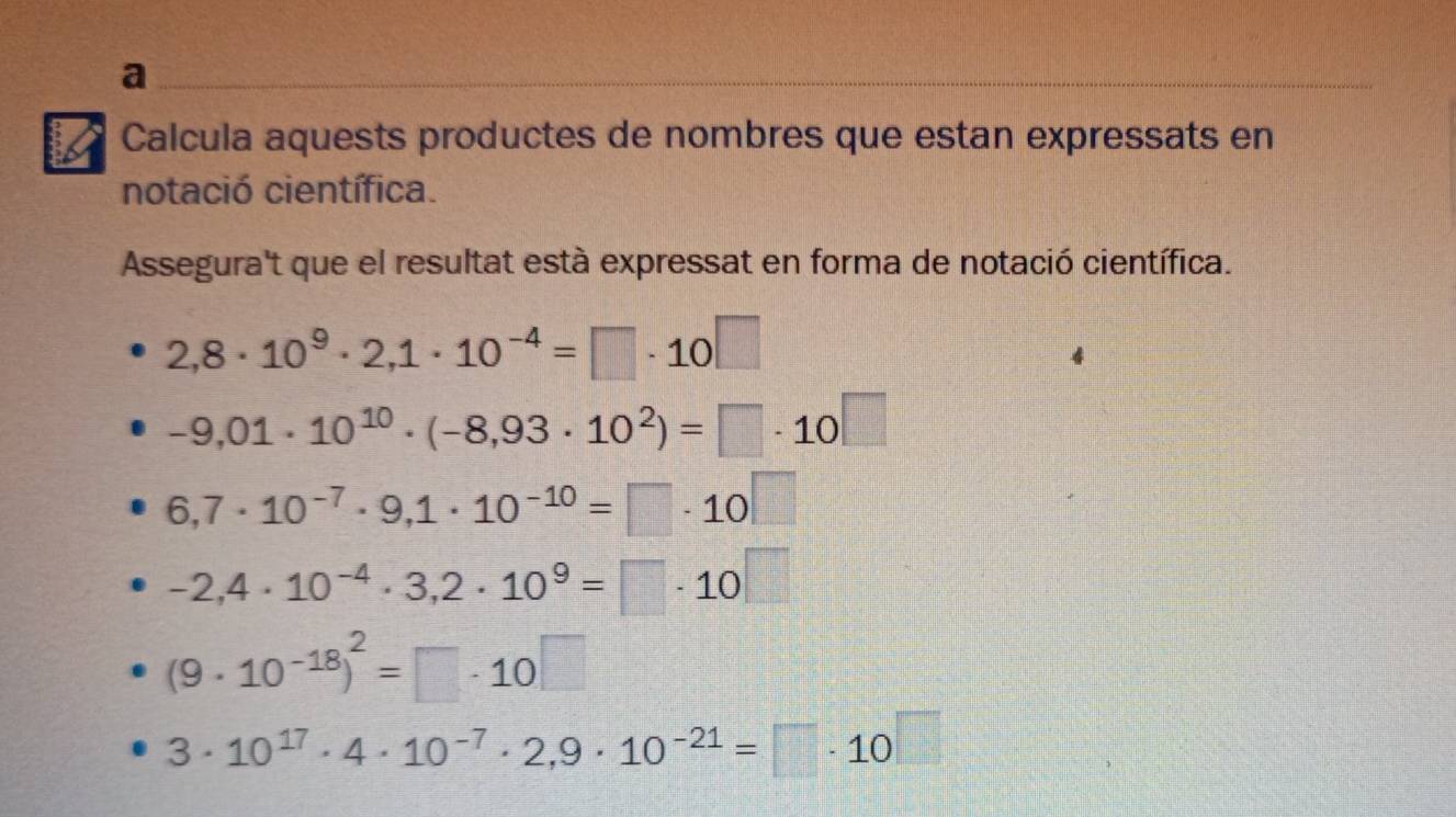 a 
Calcula aquests productes de nombres que estan expressats en 
notació científica. 
Assegura't que el resultat està expressat en forma de notació científica.
2,8· 10^9· 2,1· 10^(-4)=□ · 10□
-9,01· 10^(10)· (-8,93· 10^2)=□ · 10□
6,7· 10^(-7)· 9,1· 10^(-10)=□ · 10□
-2,4· 10^(-4)· 3,2· 10^9=□ · 10□
(9· 10^(-18))^2=□ · 10□
3· 10^(17)· 4· 10^(-7)· 2,9· 10^(-21)=□ · 10^(□)