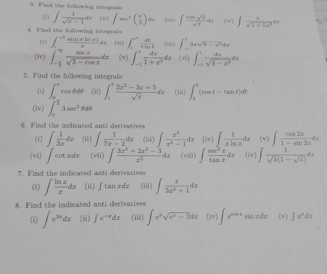 Find the following integrals:
(i) ∈t  1/sqrt(x-1) dx (ii) ∈t sec^2( x/2 )dx (iii) ∈t  cos sqrt(x)/sqrt(x) dx (iv) ∈t  x/sqrt(1+5x^2) dx
4. Find the following integrals:
(i) ∈t _1^((sqrt(e))frac sin (π ln x))xdx (ii) ∈t _e^((e^2)) dt/tln t  (iii) ∈t _(-1)^23xsqrt(9-x^2)dx
(iv) ∈t _- π /3 ^ 2π /3  sin x/sqrt(3-cos x) dx (v) ∈t _(-1)^2 dx/1+x^2 dx (vi) ∈t _(-1)^1 dx/sqrt(4-x^2) dx
5. Find the following integrals:
(i) ∈t _0^((π)cos θ dθ (ii) ∈t _1^7frac 2x^2)-3x+5sqrt(x)dx (iii) ∈t _2^(2(cos t-tan t)dt
(iv) ∈t _0^(frac π)4)3sec^2θ dθ
6. Find the indicated anti derivatives
(i) ∈t  1/3x dx (ii) ∈t  1/7x-2 dx (iii) ∈t  x^3/x^4-1 dx (iv) ∈t  1/xln x dx (v) ∈t  cos 2x/1-sin 2x dx
(vi) ∈t cot xdx (vii) ∈t  (3x^5+2x^2-3)/x^3 dx (viii) ∈t  sec^2x/tan x dx (iv) ∈t  1/sqrt(x)(1-sqrt(x)) dx
7. Find the indicated anti derivatives
(i) ∈t  ln x/x dx (ii) ∫tanxdx (iii) ∈t  x/3x^2+1 dx
8. Find the indicated anti derivatives
(i) ∈t e^(3x)dx (ii) ∈t e^(-x)dx (iii) ∈t e^xsqrt(e^x-2)dx (iv) ∈t e^(cos x)sin xdx (v) ∈t a^xdx