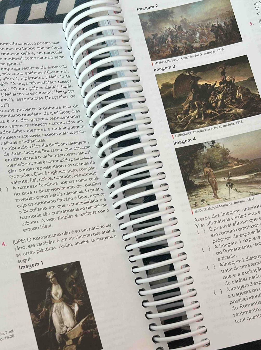 Imagem 2
b)
c)
5. 
orma de soneto, o poema exal-
ao mesmo tempo que enaltece
defensor dela e, em particular,
o medieval, como afirma o verso
na guerra".
MEIRELLES, Victor. A Batalha dos Guararapes. 1879.
emprega recursos da expressão
Imagem 3
tais como anáforas ("Quem há";
a vibra"), hipérbatos ("Mais forte
é?"; "A onça raivosa/Meus passos
ece"; "Quem golpes daria"), hipér-
(“Mil arcos se encurvam"; "Mil gritos
bam."), assonâncias ("Façanhas de
os'')
poema pertence à primeira fase do
mantismo brasileiro, da qual Gonçalves
as é um dos grandes representantes.
om versos melódicos estruturados em
GÉRICAULT, Théodore. A balsa da medusa. 1818.
edondilhas menores e uma línguagem
simples e acessível, explora marcas nacio-
nalistas e indianistas.
Lembrando a filosofia do “bom selvagem”,
Imagem 4
de Jean-Jacques Rousseau, que consistia
em afirmar que o ser humano nasce natural-
mente bom, mas é corrompido pela civiliza-
ção, o índio representado nos poemas de
Gonçalves Dias é ingênuo, puro, corajoso,
valente, fiel, nobre, honrado, heroicizado.
  ) A natureza funciona apenas como cená-
rio para o desenvolvimento das batalhas
travadas pelos heróis nacionais. O poeta,
cujo pseudônimo literário é Boré, explora
MEDEIROS, José Maria de. Iracema. 1881.
o bucolismo em que a tranquilidade e a
harmonia são contrapostas ao dinamismo
Acerca das imagens anterior
urbano. A vida simples é exaltada como
 ) É possível afirmar que e
estado ideal
V as afirmativas verdadeiras e
em comum complexos
4. (UPE) O Romantismo não é só um período lite-
próprios da expressão
rário, ele também é um movimento que abarca
 ) A imagem 1 express
as artes plásticas. Assim, analise as imagens a
do Romantismo, isto
a tirania.
 ) A imagem 2 dialoga
tratar de uma temá
que é a exaltação
de caráter nacio
) A imagem 3 exp
a tragédia de u
possível ident
do Romantis
sentimentos
C
tural quant
io. 7 ed.
p. 19-20.