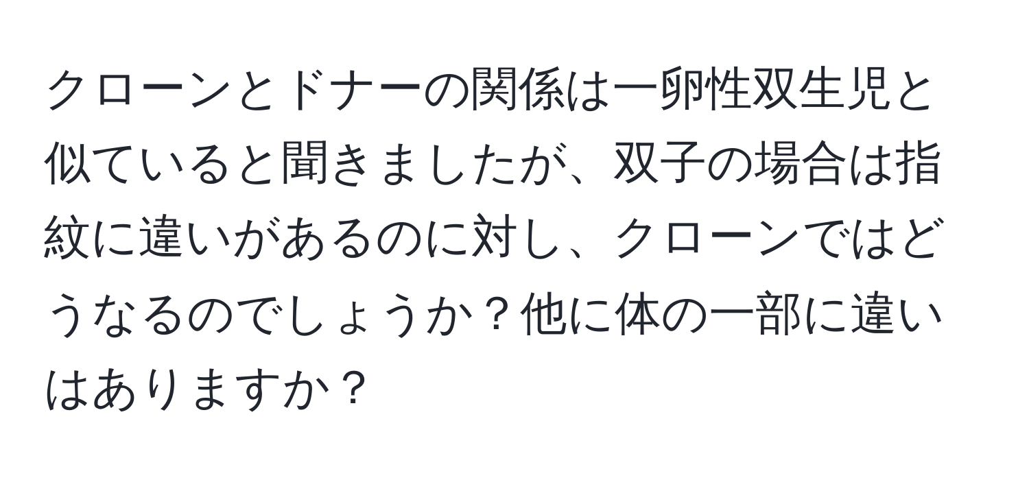 クローンとドナーの関係は一卵性双生児と似ていると聞きましたが、双子の場合は指紋に違いがあるのに対し、クローンではどうなるのでしょうか？他に体の一部に違いはありますか？