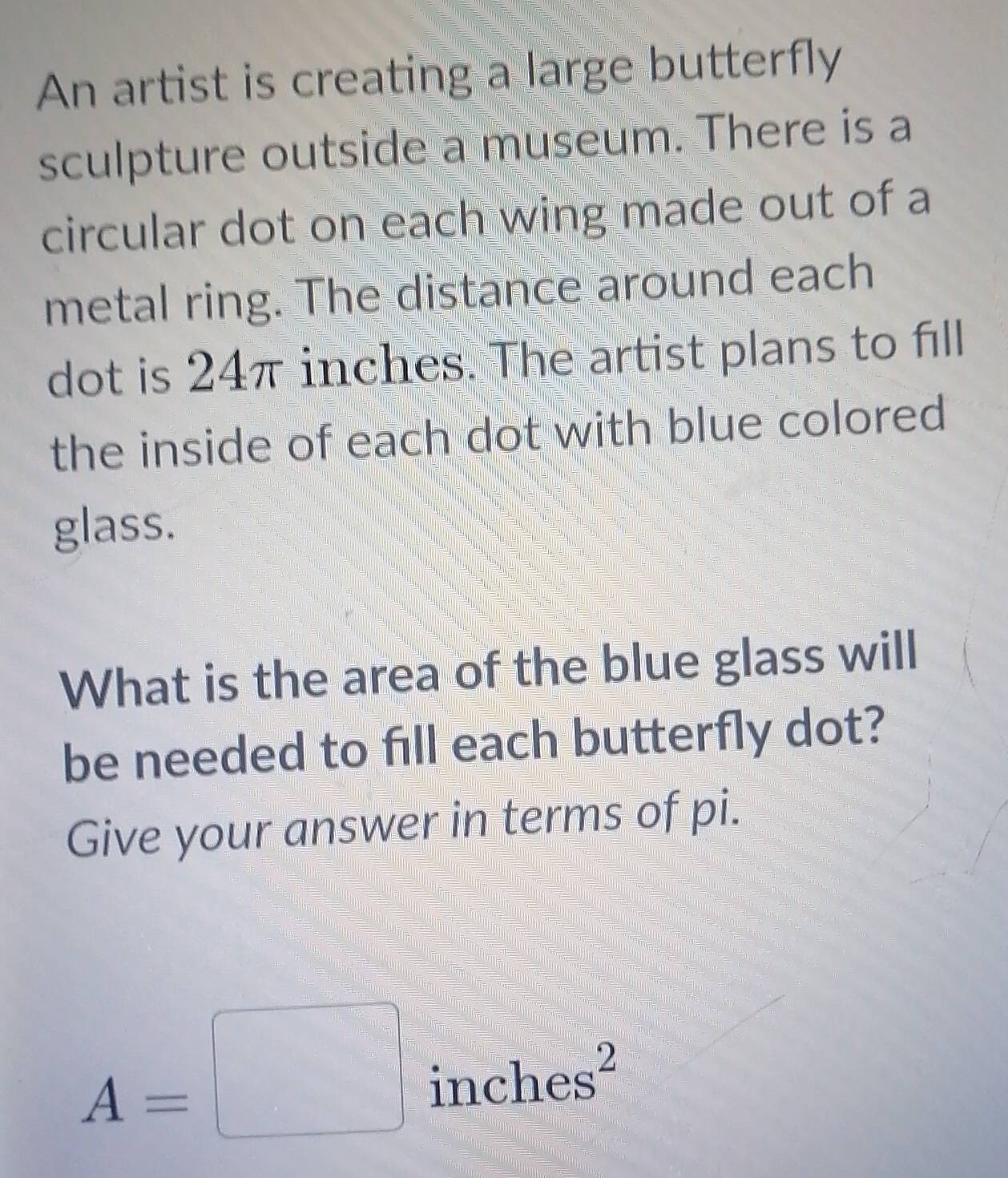 An artist is creating a large butterfly 
sculpture outside a museum. There is a 
circular dot on each wing made out of a 
metal ring. The distance around each 
dot is 24π inches. The artist plans to fill 
the inside of each dot with blue colored 
glass. 
What is the area of the blue glass will 
be needed to fill each butterfly dot? 
Give your answer in terms of pi.
A=□ inches^2