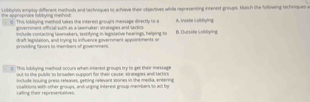 Lobbyists employ different methods and techniques to achieve their objectives while representing interest groups. Match the following techniques a
the appropriate lobbying method:
0 This lobbying method takes the interest group's message directly to a A. Inside Lobbying
government official such as a lawmaker: strategies and tactics
include contacting lawmakers, testifying in legislative hearings, helping to B. Outside Lobbying
draft legislation, and trying to influence government appointments or
providing favors to members of government.
0 This lobbying method occurs when interest groups try to get their message
out to the public to broaden support for their cause: strategies and tactics
include issuing press releases, getting relevant stories in the media, entering
coalitions with other groups, and urging interest group members to act by
calling their representatives.