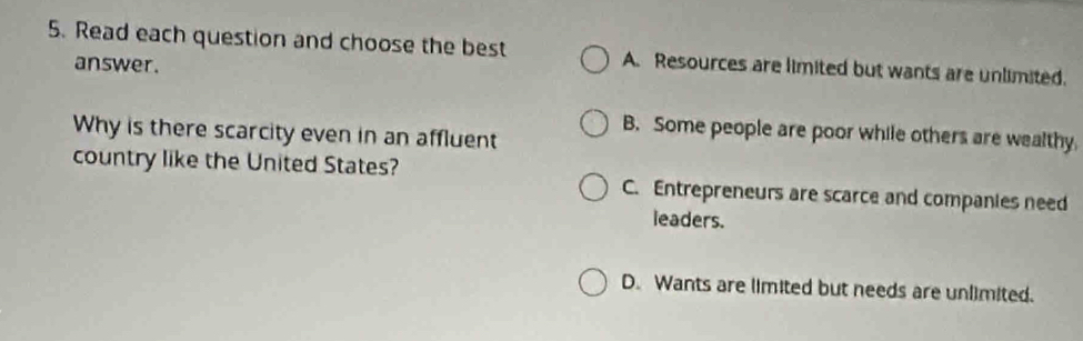 Read each question and choose the best A. Resources are limited but wants are unlimited.
answer.
Why is there scarcity even in an affluent
B. Some people are poor while others are wealthy
country like the United States? C. Entrepreneurs are scarce and companies need
leaders.
D. Wants are limited but needs are unlimited.