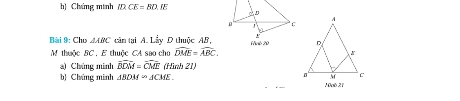 Chứng minh ID.CE=BD. E 
Bài 9: Cho △ ABC cân tại A. Lấy D thuộc AB, 
M thuộc BC , E thuộc CA sao cho widehat DME=widehat ABC. 
a) Chứng minh widehat BDM=widehat CME (Hình 21) 
b) Chứng minh △ BDM∽ △ CME. 
Hình 21