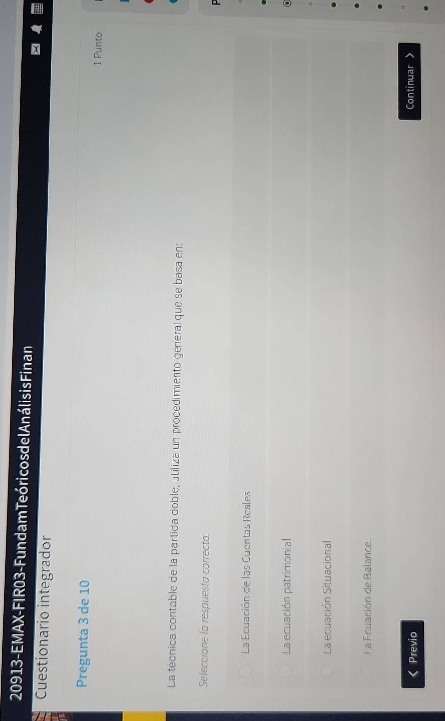 20913 - EMAX-FIR03 - Fundam Teóri cos de l Análisis Finan
Cuestionario integrador
Pregunta 3 de 10 1 Punto
La técnica contable de la partida doble, utiliza un procedimiento general que se basa en:
Seleccione la respuesta correcta:
La Ecuación de las Cuentas Reales
La ecuación patrimonial
La ecuación Situacional
La Ecuación de Balance.
Previo
Continuar >