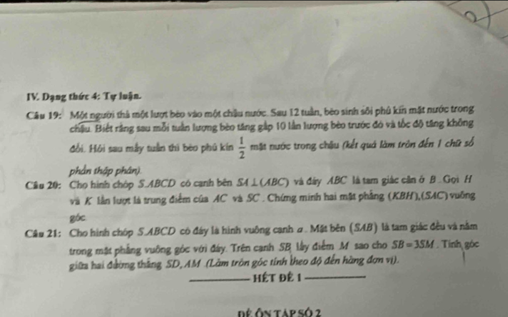 Dạng thức 4: Tự luận. 
Câu 19: Một người thà một lượt bèo vào một châu nước. Sau 12 tuần, bèo sinh sối phủ kín mặt nước trong 
châu. Biết rằng sau mỗi tuần lượng bèo tăng gập 10 lần lượng bèo trước đó và tốc độ tăng không 
đồi. Hội sau mẫy tuần thì bèo phủ kín  1/2  mặt nước trong châu (kết quả làm tròn đến 1 chữ số 
phần thập phân). 
Cầu 20: Cho hình chóp S. ABCD có canh bên SA ⊥(ABC) và đây ABC là tam giác cần ở B Gọi H
và K lần lượt là trung điểm của AC và SC. Chứng minh hai mặt phẳng (KBH),(SAC) vuỡng 
góc 
Câu 21: Cho hình chóp S. ABCD có đây là hình vuông cạnh ư. Mặt bên (SAB) là tam giác đều và nằm 
trong mặt phẳng vuỡng góc với đây. Trên cạnh SB lây điểm M sao cho SB=3SM. Tính góc 
giữa hai đường thắng SD, AM.(Làm tròn góc tính theo độ đến hàng đơn vị). 
_ Hết Đê 1 _ 
Để Ôn táp số 2