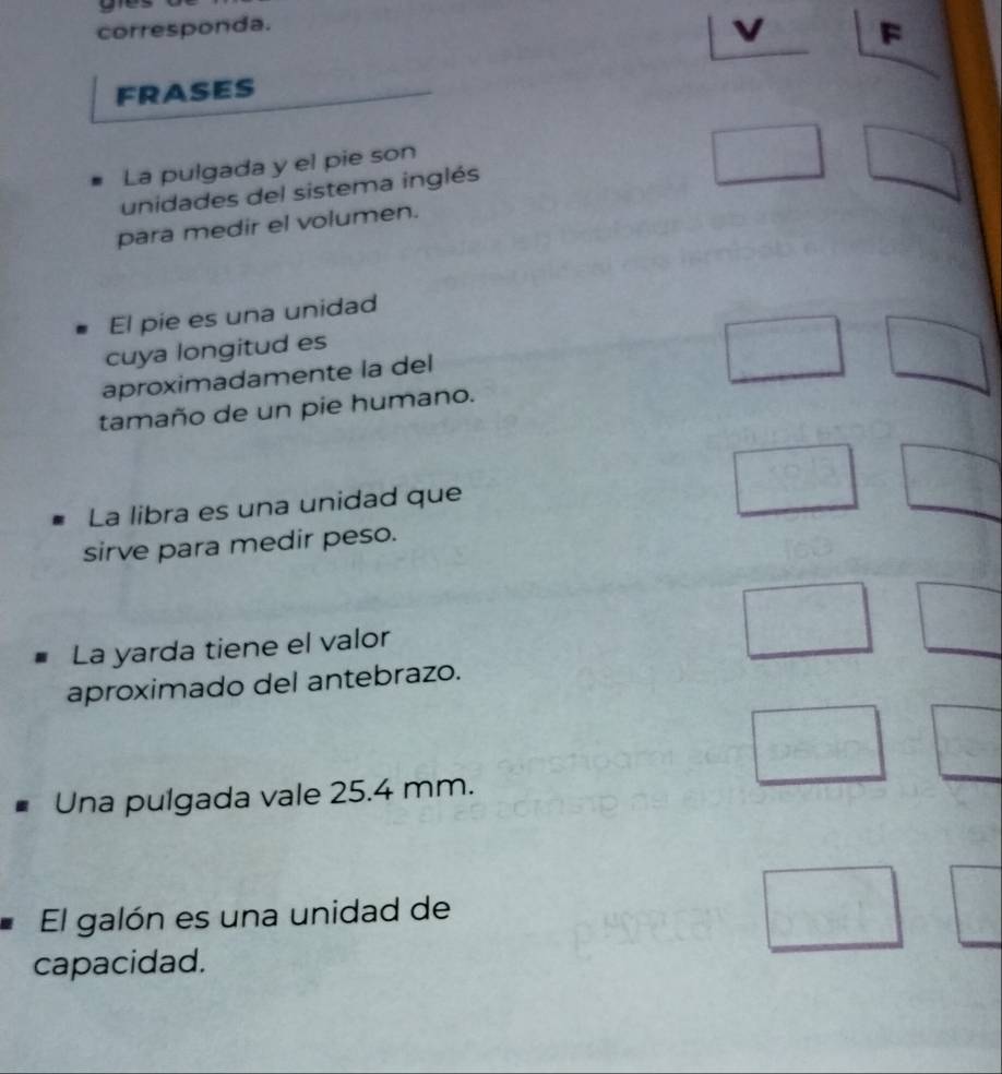 corresponda. 
v F 
FRASES 
La pulgada y el pie son 
unidades del sistema inglés 
para medir el volumen. 
El pie es una unidad 
cuya longitud es 
aproximadamente la del 
tamaño de un pie humano. 
La libra es una unidad que 
sirve para medir peso. 
La yarda tiene el valor 
aproximado del antebrazo. 
Una pulgada vale 25.4 mm. 
El galón es una unidad de 
capacidad.