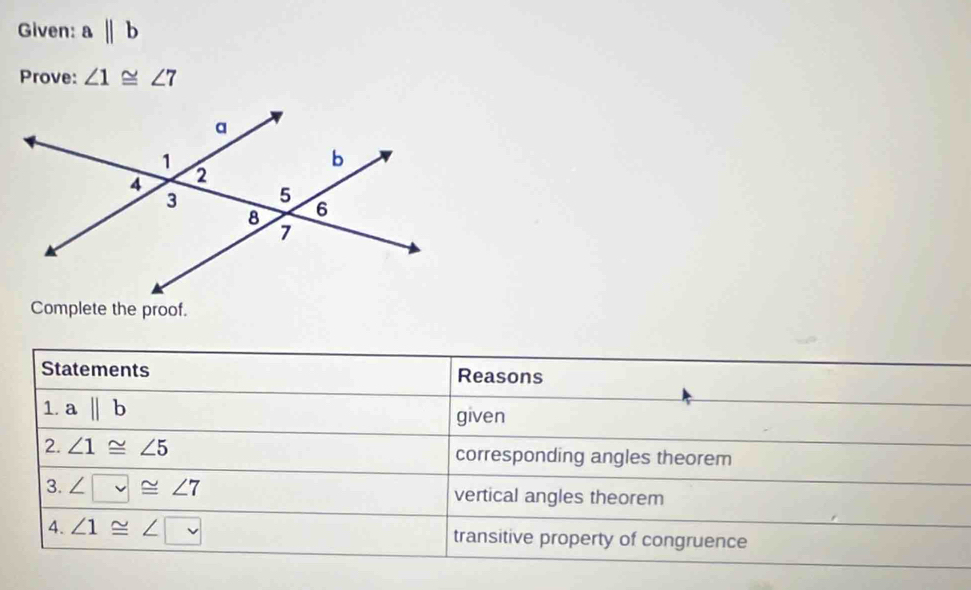 Given: abeginvmatrix endvmatrix b
Prove: ∠ 1≌ ∠ 7
Complete the proof. 
Statements Reasons 
1. abeginvmatrix endvmatrix b given 
2. ∠ 1≌ ∠ 5 corresponding angles theorem 
3. ∠ □ ≌ ∠ 7 vertical angles theorem 
4. ∠ 1≌ ∠ □ transitive property of congruence