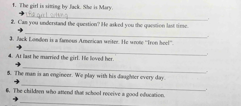 The girl is sitting by Jack. She is Mary. 
_ 
. 
2. Can you understand the question? He asked you the question last time. 
_ 
. 
3. Jack London is a famous American writer. He wrote “Iron heel”. 
_ 
4. At last he married the girl. He loved her. 
_ 
. 
5. The man is an engineer. We play with his daughter every day. 
_ 
. 
6. The children who attend that school receive a good education. 
_