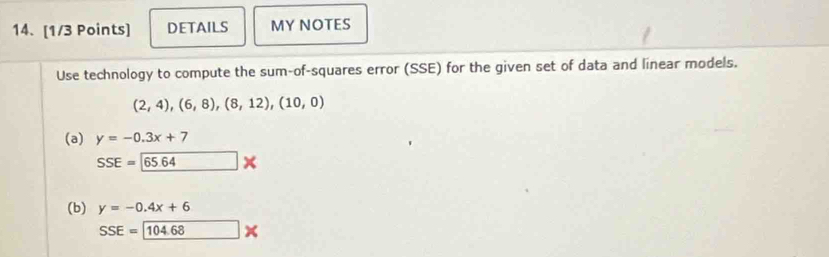 DETAILS MY NOTES
Use technology to compute the sum-of-squares error (SSE) for the given set of data and linear models.
(2,4),(6,8),(8,12), (10,0)
(a) y=-0.3x+7
SSE=65.64*
(b) y=-0.4x+6
SSE= 104.68*