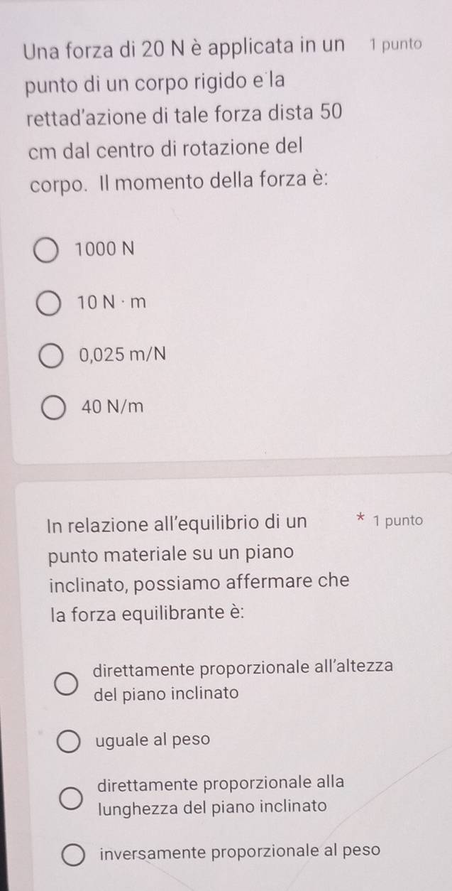 Una forza di 20 N è applicata in un 1 punto
punto di un corpo rigido e la
rettad'azione di tale forza dista 50
cm dal centro di rotazione del
corpo. Il momento della forza è:
1000 N
10 N·m
0,025 m/N
40 N/m
In relazione all’equilibrio di un * 1 punto
punto materiale su un piano
inclinato, possiamo affermare che
la forza equilibrante è:
direttamente proporzionale all’altezza
del piano inclinato
uguale al peso
direttamente proporzionale alla
lunghezza del piano inclinato
inversamente proporzionale al peso