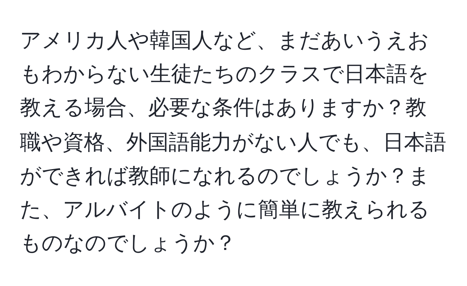 アメリカ人や韓国人など、まだあいうえおもわからない生徒たちのクラスで日本語を教える場合、必要な条件はありますか？教職や資格、外国語能力がない人でも、日本語ができれば教師になれるのでしょうか？また、アルバイトのように簡単に教えられるものなのでしょうか？