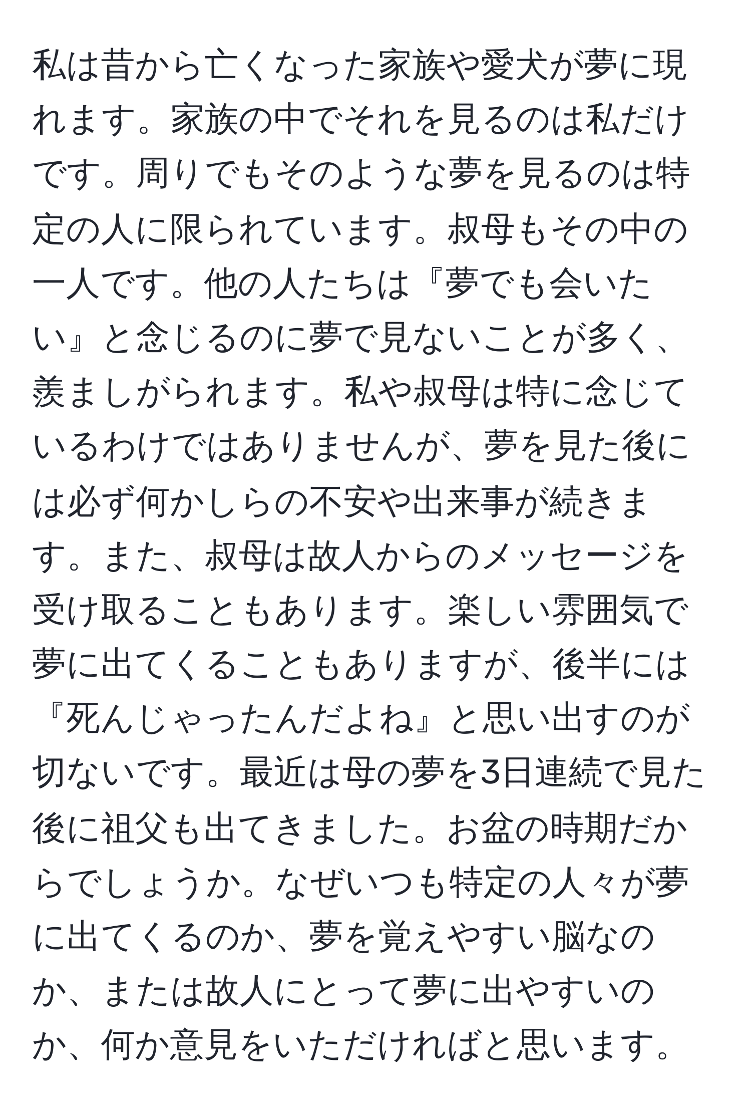 私は昔から亡くなった家族や愛犬が夢に現れます。家族の中でそれを見るのは私だけです。周りでもそのような夢を見るのは特定の人に限られています。叔母もその中の一人です。他の人たちは『夢でも会いたい』と念じるのに夢で見ないことが多く、羨ましがられます。私や叔母は特に念じているわけではありませんが、夢を見た後には必ず何かしらの不安や出来事が続きます。また、叔母は故人からのメッセージを受け取ることもあります。楽しい雰囲気で夢に出てくることもありますが、後半には『死んじゃったんだよね』と思い出すのが切ないです。最近は母の夢を3日連続で見た後に祖父も出てきました。お盆の時期だからでしょうか。なぜいつも特定の人々が夢に出てくるのか、夢を覚えやすい脳なのか、または故人にとって夢に出やすいのか、何か意見をいただければと思います。