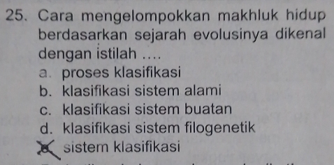 Cara mengelompokkan makhluk hidup
berdasarkan sejarah evolusinya dikenal
dengan istilah ....
a. proses klasifikasi
b. klasifikasi sistem alami
c. klasifikasi sistem buatan
d. klasifikasi sistem filogenetik
sistem klasifikasi