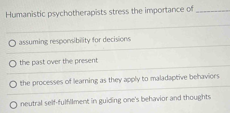 Humanistic psychotherapists stress the importance of_
_
_
assuming responsibility for decisions
_
_
_
the past over the present
_
the processes of learning as they apply to maladaptive behaviors
neutral self-fulfillment in guiding one's behavior and thoughts