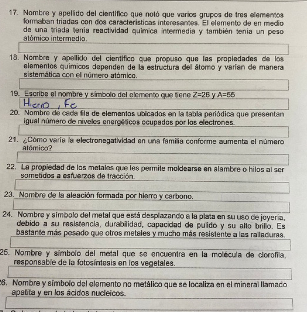 Nombre y apellido del científico que notó que varios grupos de tres elementos 
formaban triadas con dos características interesantes. El elemento de en medio 
de una triada tenía reactividad química intermedia y también tenía un peso 
atómico intermedio. 
18. Nombre y apellido del científico que propuso que las propiedades de los 
elementos químicos dependen de la estructura del átomo y varían de manera 
sistemática con el número atómico. 
19. Escribe el nombre y símbolo del elemento que tiene Z=26 y A=55
20. Nombre de cada fila de elementos ubicados en la tabla periódica que presentan 
igual número de niveles energéticos ocupados por los electrones. 
21. ¿Cómo varía la electronegatividad en una familia conforme aumenta el número 
atómico? 
22. La propiedad de los metales que les permite moldearse en alambre o hilos al ser 
sometidos a esfuerzos de tracción. 
23. Nombre de la aleación formada por hierro y carbono. 
24. Nombre y símbolo del metal que está desplazando a la plata en su uso de joyeria, 
debido a su resistencia, durabilidad, capacidad de pulido y su alto brillo. Es 
bastante más pesado que otros metales y mucho más resistente a las ralladuras. 
25. Nombre y símbolo del metal que se encuentra en la molécula de clorofila, 
responsable de la fotosíntesis en los vegetales. 
26. Nombre y símbolo del elemento no metálico que se localiza en el mineral llamado 
apatita y en los ácidos nucleicos.