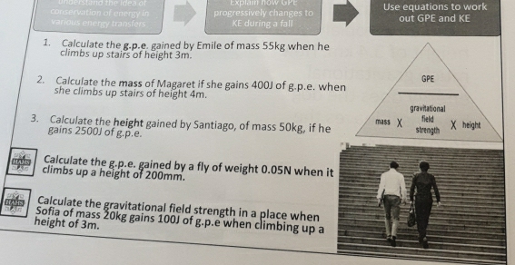 Explam now GPE 
conservation of energy in progressively changes to Use equations to work out GPE and KE 
various energy transfers KE during a fall 
1. Calculate the g.p.e. gained by Emile of mass 55kg when he 
climbs up stairs of height 3m. 
2. Calculate the mass of Magaret if she gains 400J of g.p.e. when GPE 
she climbs up stairs of height 4m. 
_ 
gravitational 
field 
3. Calculate the height gained by Santiago, of mass 50kg, if he mass X strength χ height 
gains 2500J of g.p.e. 
Calculate the g.p.e. gained by a fly of weight 0.05N when it 
climbs up a height of 200mm. 
Calculate the gravitational field strength in a place when 
Sofia of mass 20kg gains 100J of g.p.e when climbing up a 
height of 3m.