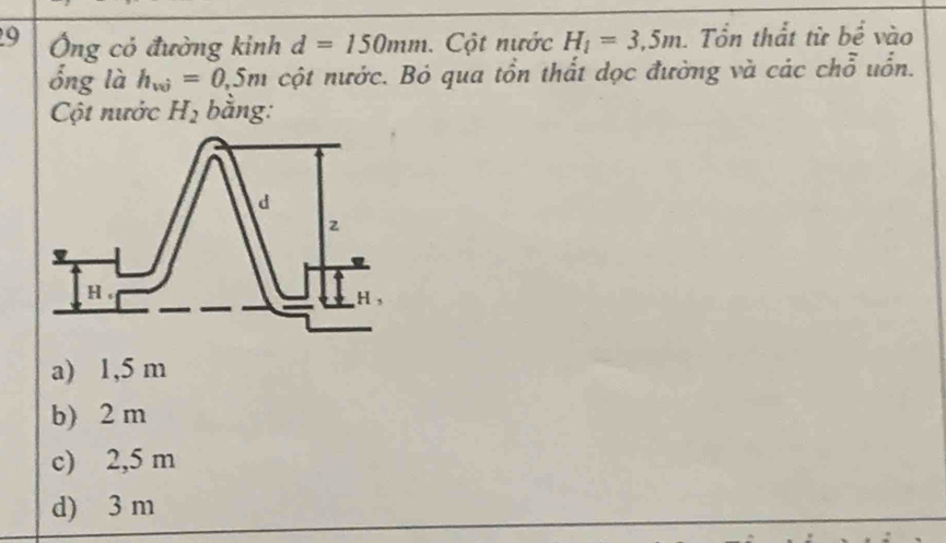 9 Ông có đường kinh d=150mm Cột nước H_1=3,5m. Tổn thất từ bề vào
ổng là h_w=0,5m cột nước. Bỏ qua tồn thất dọc đường và các chỗ uổn.
Cột nước H_2 bằng:
a) 1,5 m
b) 2 m
c) 2,5 m
d) 3 m