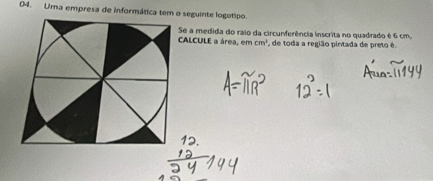 Uma empresa de informática tem o seguinte logotipo. 
Se a medida do raio da circunferência inscrita no quadrado é 6 cm, 
CALCULE a área, em cm^2 , de toda a região pintada de preto é.