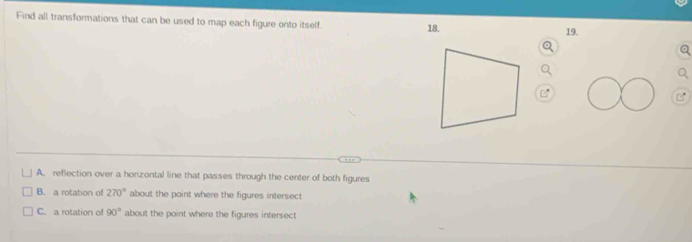 Find all transformations that can be used to map each figure onto itself. 18.
19.
A. reflection over a horizontal line that passes through the center of both figures
B. a rotation of 270° about the point where the figures intersect
C. a rotation of 90° about the point where the figures intersect