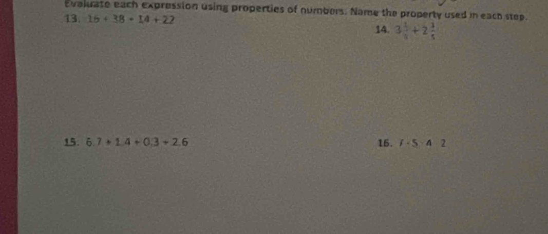 Evaluate each expression using properties of numbers. Name the property used in each step. 
13. 16+38+14+22 14. 3 1/8 +2 3/5 
15. 6.7+1.4+0.3+2.6 16. f· 5:4=