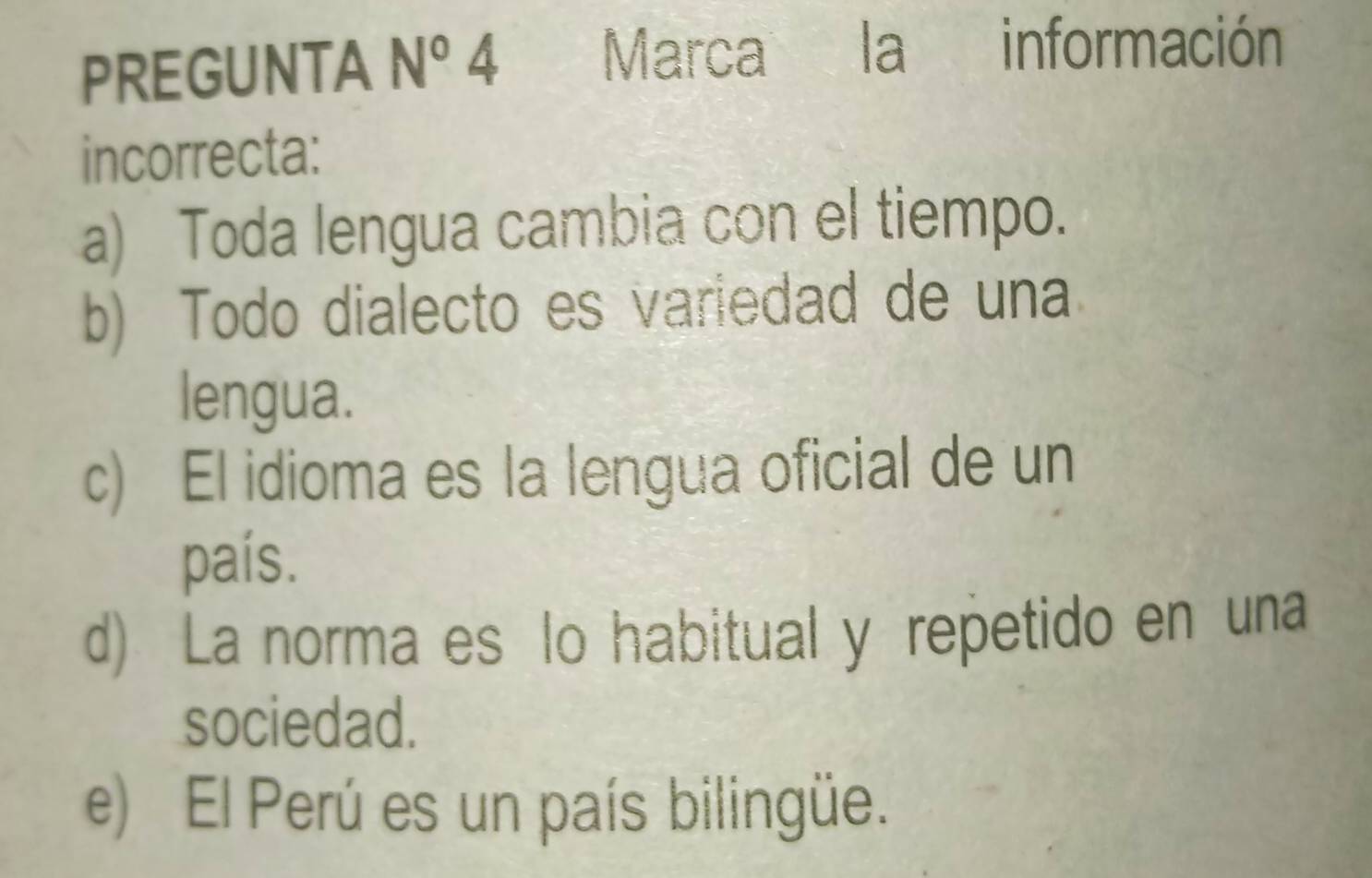 PREGUNTA N° 4 Marca la información
incorrecta:
a) Toda lengua cambia con el tiempo.
b) Todo dialecto es variedad de una
lengua.
c) El idioma es la lengua oficial de un
país.
d) La norma es lo habitual y repetido en una
sociedad.
e) El Perú es un país bilingüe.