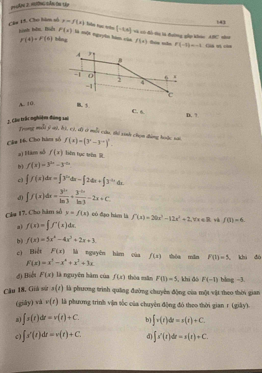 Phần 2, kgường dản Ghi tập
143
Câu 15. Cho hàm số y=f(x) bièn tục trên  -1,6 và có đô tị ló đường gặp khác ABC cha
hình bêu, Biển F(x) là một nguyên him của f(x) bán mán F(-1)=-1 Giả tị củu
F(4)+F(6) bằng
A. 10. B. 5 C. 6.
2. Cầu trắc nghiệm đúng sai
D. 7.
Trong mỗi ý a), b). c), d) ở mỗi câu, thí sinh chọn đứng hoặc sai
Câu 16. Cho hàm số f(x)=(3^x-3^(-x))^2.
3) Hàm số f(x) liên tục trên R.
b) f(x)=3^(2x)-3^(-2x)
c) ∈t f(x)dx=∈t 3^(2x)dx-∈t 2dx+∈t 3^(-2x)dx.
d) ∈t f(x)dx= 3^(2x)/ln 3 + (3^(-2x))/ln 3 -2x+C.
Câu 17. Cho hàm số y=f(x) có đạo hàm là f'(x)=20x^3-12x^2+2,forall x∈ R yà f(1)=6.
2) f(x)=∈t f'(x)dx.
b) f(x)=5x^4-4x^3+2x+3.
c) Biết F(x) là nguyên hàm của f(x) thôa mān F(1)=5 , khi đó
F(x)=x^5-x^4+x^2+3x.
d) Biết F(x) là nguyên hàm của f(x) thòa mãn F(1)=5 , khi đó F(-1) bǎng -3.
Câu 18. Giả sử s(t) là phương trình quãng đường chuyển động của một vật theo thời gian
(giây) và v(t) là phương trình vận tốc của chuyển động đó theo thời gian≠ (giây).
a) ∈t s(t)dt=v(t)+C. ∈t v(t)dt=s(t)+C.
b)
c) ∈t s'(t)dt=v(t)+C. ∈t s'(t)dt=s(t)+C.
d)