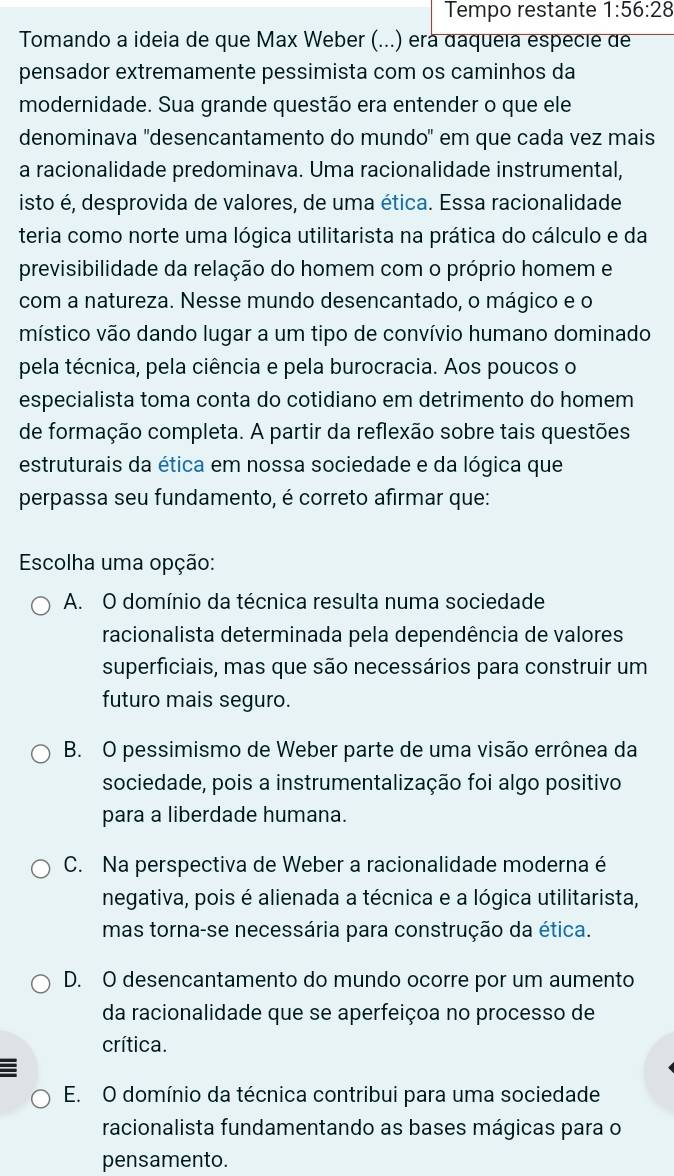 Tempo restante 1:56:28
Tomando a ideia de que Max Weber (...) erá daqueía especie de
pensador extremamente pessimista com os caminhos da
modernidade. Sua grande questão era entender o que ele
denominava 'desencantamento do mundo" em que cada vez mais
a racionalidade predominava. Uma racionalidade instrumental,
isto é, desprovida de valores, de uma ética. Essa racionalidade
teria como norte uma lógica utilitarista na prática do cálculo e da
previsibilidade da relação do homem com o próprio homem e
com a natureza. Nesse mundo desencantado, o mágico e o
místico vão dando lugar a um tipo de convívio humano dominado
pela técnica, pela ciência e pela burocracia. Aos poucos o
especialista toma conta do cotidiano em detrimento do homem
de formação completa. A partir da reflexão sobre tais questões
estruturais da ética em nossa sociedade e da lógica que
perpassa seu fundamento, é correto afirmar que:
Escolha uma opção:
A. O domínio da técnica resulta numa sociedade
racionalista determinada pela dependência de valores
superficiais, mas que são necessários para construir um
futuro mais seguro.
B. O pessimismo de Weber parte de uma visão errônea da
sociedade, pois a instrumentalização foi algo positivo
para a liberdade humana.
C. Na perspectiva de Weber a racionalidade moderna é
negativa, pois é alienada a técnica e a lógica utilitarista,
mas torna-se necessária para construção da ética.
D. O desencantamento do mundo ocorre por um aumento
da racionalidade que se aperfeiçoa no processo de
crítica.
E. O domínio da técnica contribui para uma sociedade
racionalista fundamentando as bases mágicas para o
pensamento.