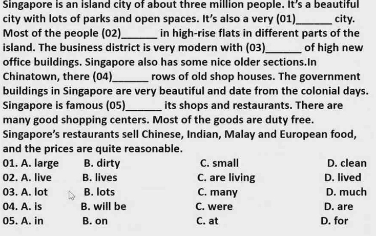 Singapore is an island city of about three million people. It’s a beautiful
city with lots of parks and open spaces. It’s also a very (01)_ city.
Most of the people (02)_ in high-rise flats in different parts of the
island. The business district is very modern with (03)_ of high new
office buildings. Singapore also has some nice older sections.In
Chinatown, there (04)_ rows of old shop houses. The government
buildings in Singapore are very beautiful and date from the colonial days.
Singapore is famous (05) _its shops and restaurants. There are
many good shopping centers. Most of the goods are duty free.
Singapore’s restaurants sell Chinese, Indian, Malay and European food,
and the prices are quite reasonable.
01. A. large B. dirty C. small D. clean
02. A. live B. lives C. are living D. lived
03. A. lot B. lots C. many D. much
04. A. is B. will be C. were D. are
05. A. in B. on C. at D. for