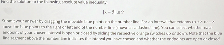 Find the solution to the following absolute value inequality.
|x-5|≤ 9
Submit your answer by dragging the movable blue points on the number line. For an interval that extends to +∞ or −∞
move the blue points to the right or left end of the number line (shown as a dashed line). You can select whether each 
endpoint of your chosen interval is open or closed by sliding the respective orange switches up or down. Note that the blue 
line segment above the number line indicates the interval you have chosen and whether the endpoints are open or closed.