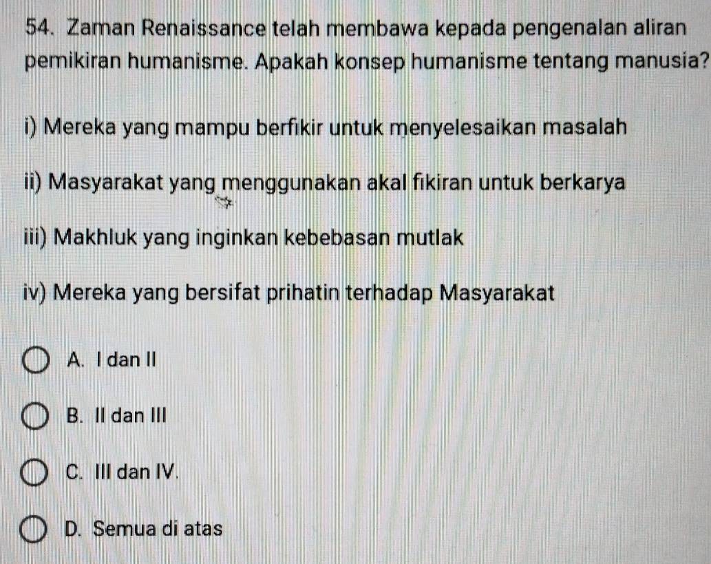 Zaman Renaissance telah membawa kepada pengenalan aliran
pemikiran humanisme. Apakah konsep humanisme tentang manusia?
i) Mereka yang mampu berfikir untuk menyelesaikan masalah
ii) Masyarakat yang menggunakan akal fıkiran untuk berkarya
iii) Makhluk yang inginkan kebebasan mutlak
iv) Mereka yang bersifat prihatin terhadap Masyarakat
A. I dan II
B. II dan III
C. III dan IV.
D. Semua di atas