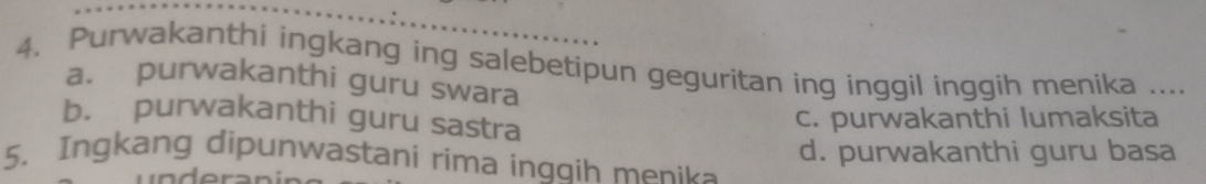 Purwakanthi ingkang ing salebetipun geguritan ing inggil inggih menika ....
a. purwakanthi guru swara
b. purwakanthi guru sastra
c. purwakanthi lumaksita
5. Ingkang dipunwastani rima ingqih menika d. purwakanthi guru basa