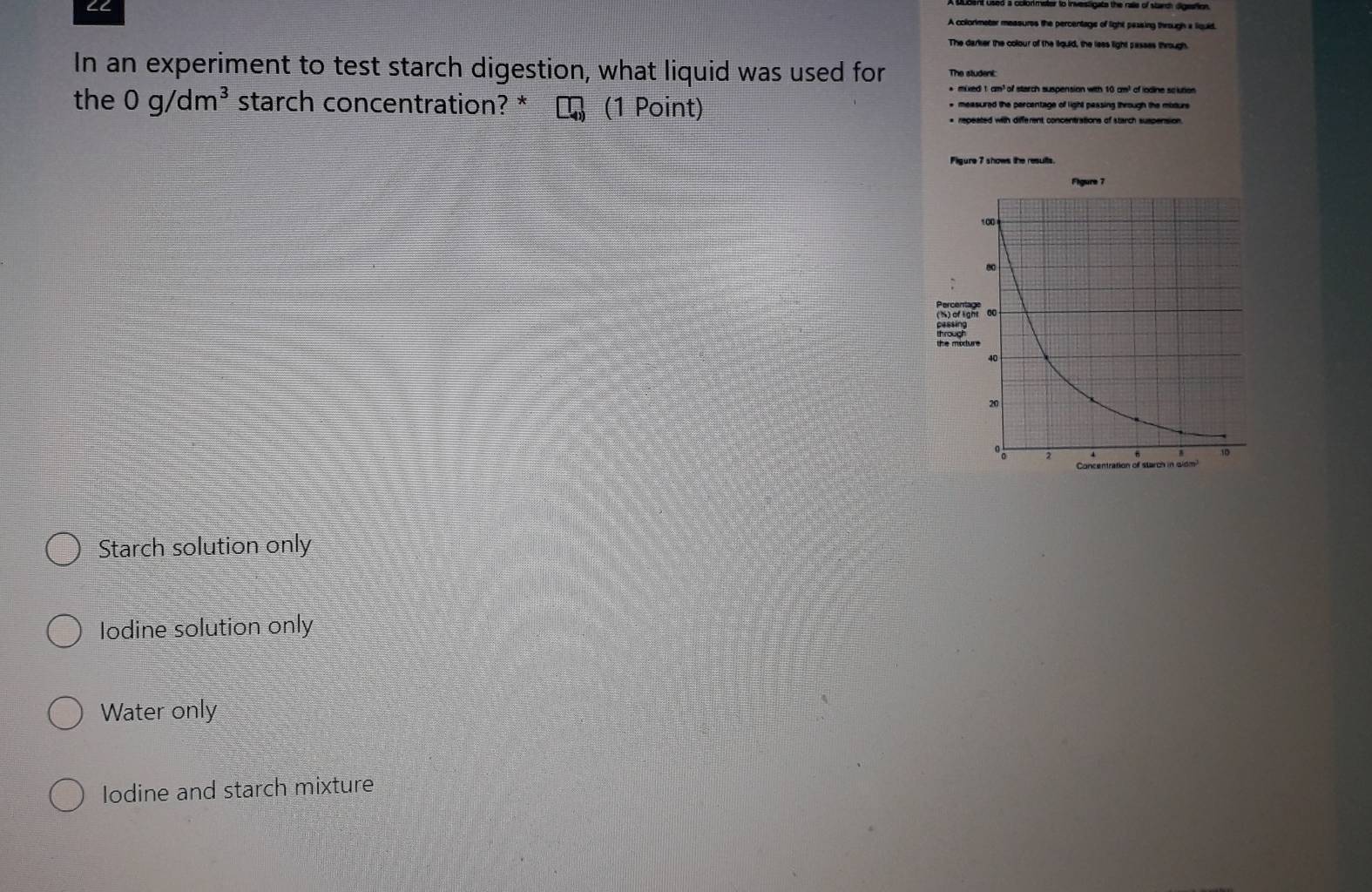 ∠C A colorkmeter messures the percentage of light pessing through a liquid
The darker the colour of the liquid, the less light passes through
In an experiment to test starch digestion, what liquid was used for The student
+ mixed 1 cm³ of starch suspension with 10 cm³ of iodine sclutios
the 0g/dm^3 starch concentration? * (1 Point) * measured the percentage of light pessing through the moture
* repeated with different concentrations of starch suspension
Starch solution only
Iodine solution only
Water only
lodine and starch mixture