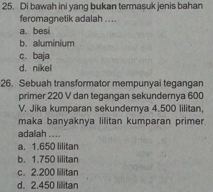 Di bawah ini yang bukan termasuk jenis bahan
feromagnetik adalah ....
a. besi
b. aluminium
c.baja
d. nikel
26. Sebuah transformator mempunyai tegangan
primer 220 V dan tegangan sekundernya 600
V. Jika kumparan sekundernya 4.500 lilitan,
maka banyaknya lilitan kumparan primer
adalah ....
a. 1.650 lilitan
b. 1.750 lilitan
c. 2.200 lilitan
d. 2.450 lilitan