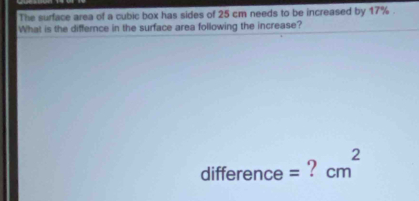 The surface area of a cubic box has sides of 25 cm needs to be increased by 17%. 
What is the differnce in the surface area following the increase? 
2 
difference = ? cm