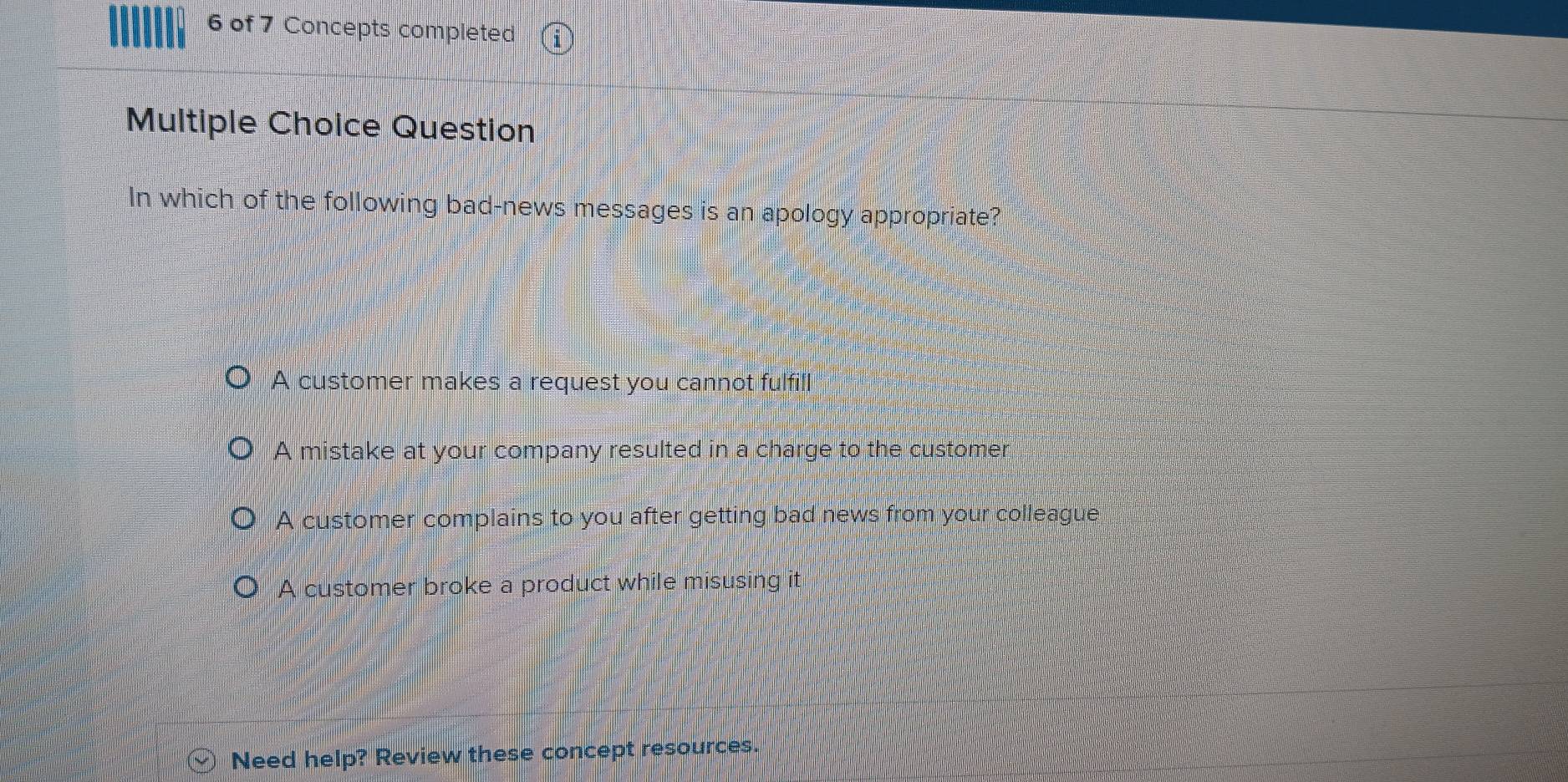 of 7 Concepts completed
Multiple Choice Question
In which of the following bad-news messages is an apology appropriate?
A customer makes a request you cannot fulfill
A mistake at your company resulted in a charge to the customer
A customer complains to you after getting bad news from your colleague
A customer broke a product while misusing it
Need help? Review these concept resources