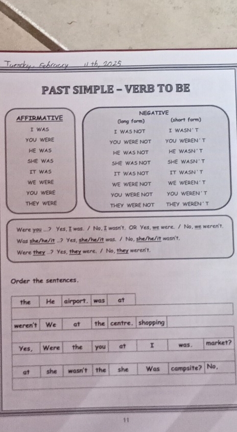 PAST SIMPLE - VERB TO BE
NEGATIVE
AFFIRMATIVE (long form) (short form)
I WAS I WAS NOT I WASN'T
YOU WERE YOU WERE NOT YOU WEREN'T
HE WAS HE WAS NOT HE WASN'T
SHE WAS SHE WAS NOT SHE WASN'T
IT WAS IT WAS NOT IT WASN T
WE WERE WE WERE NOT WE WEREN' T
YOU WERE YOU WERE NOT YOU WEREN'T
THEY WERE THEY WERE NOT THEY WEREN ' T
Were you ...? Yes, I was. / No, I wasn't. OR Yes, we were. / No, we weren't.
Was she/he/it ..? Yes, she/he/it was. / No, she/he/it wasn't,
Were they ...? Yes, they were. / No, they weren't.
Order the sentences.
?
11
