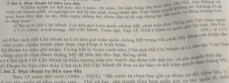 Đọc đoạn tư liệu sau đây 
*Chiến tranh có thể kéo dài 5 năm, 10 năm, 20 năm hoặc lâu hơn nữa. Hà Nội, Hải Phòng và 
một số thành phố, xí nghiệp có thể bị tàn phá, song nhân dân Việt Nam quyết không sợ! Không có gử 
quý hơn độc lập, tự do. Đến ngày thắng lợi, nhân dân ta sẽ xây dựng lại đất nước ta đàng hoàng hơn, 
to dẹp hơn!”. 
(Chủ tịch Hồ Chi Minh, Lời kêu gọi toàn quốc chống Mỹ, phát trên Đài Tiếng nói Việt Nam ngày 
* 17 -7-1966, trích trong: Hồ Chí Minh, Toàn tập, Tập 15, NXB Chính trị quốc gia Sự thật, Hà Nội, 2011, tr.131) 
a) Chủ tịch Hồ Chí Minh ra Lời kêu gọi toàn quốc chống Mỹ trong bối cảnh Mỹ đang can thiệp sâu 
vào cuộc chiến tranh xâm lược của Pháp ở Việt Nam. 
b) Đoạn tự liệu ghi nhận: Trong bắt kì hoàn cảnh nào, Chủ tịch Hồ Chí Minh và cả dân tộc Việt Nan 
cũng quyết tâm đánh thắng Mỹ đề tiến tới độc lập, thống nhất. 
c) Chủ tịch Hồ Chí Minh là biểu tượng của sức mạnh đại đoàn kết dân tộc và sức mạnh thời đại. 
d) Đoạn tư liệu cho thấy Chủ tịch Hồ Chí Minh đã đưa ra dự báo và thể hiện quyết tâm thắng Mỹ. 
Câu 2. Đọc đoạn tự liệu sau đây 
Sau 35 năm đổi mới (1986-2021) , *đất nước ta chưa bao giờ có được cơ đồ, tiềm lực, vị 
và v tin quác tả phư ngày nay . Thể và lưực, sức mạnh tổng hợn quốc gia, uy tin quốc tế, niện