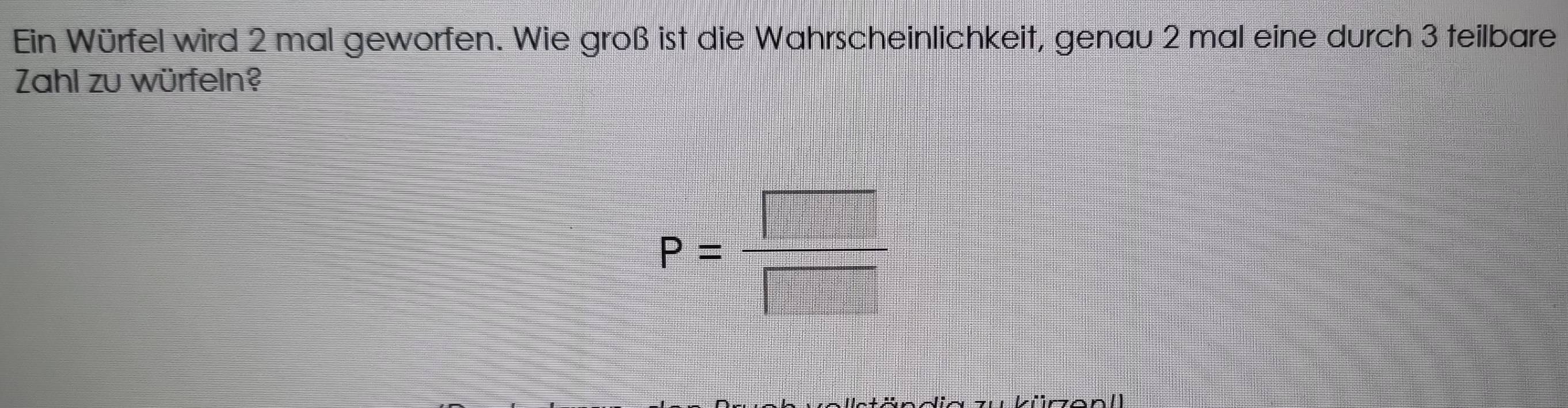 Ein Würfel wird 2 mal geworfen. Wie groß ist die Wahrscheinlichkeit, genau 2 mal eine durch 3 teilbare 
Zahl zu würfeln?
P= □ /□  