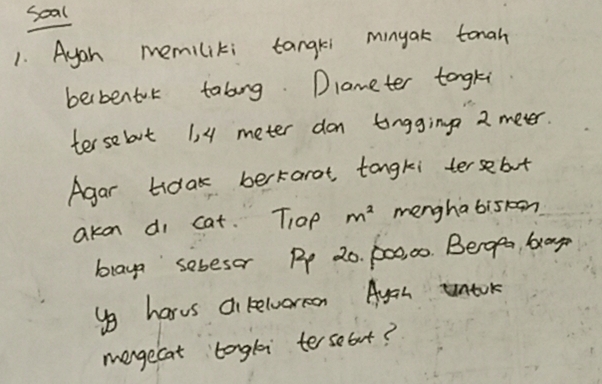 soal 
1. Ayoh memiliki tangri minyak tonah 
berbentol tabing Dlameter tongki 
tersebt 1, 4 meter don tingging 2 meter. 
Agar tidak berkarot tongki tersebot 
akon di cat. Tap m^2 menghabis1on 
braya sebesor Pp 20. p00, 00. Begg, bay 
yo harvs ci relwormon Ayah untok 
mergecat longli tersebut?