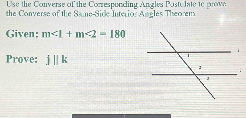 Use the Converse of the Corresponding Angles Postulate to prove 
the Converse of the Same-Side Interior Angles Theorem 
Given: m<1+m<2=180
Prove: j||k