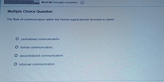 of 30 Concepts completed
Multiple Choice Question
The flow of communication within the formal organizational structure is called:
centralized communicatión.
formal communication.
decentralized communication.
informal communication