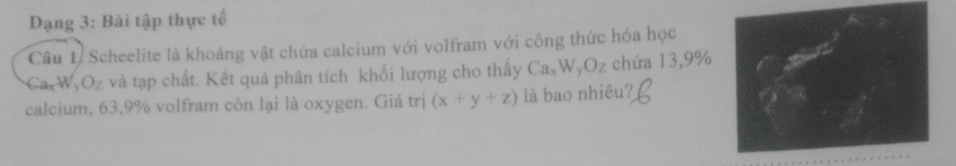 Dạng 3: Bài tập thực tế
Câu 1, Scheelite là khoáng vật chứa calcium với volfram với công thức hóa học
Ca_xW_yO_z và tạp chất. Kết quả phân tích khối lượng cho thấy Ca_xW_yOz chứa 13,9%
calcium, 63,9% volfram còn lại là oxygen. Giá trị (x+y+z) là bao nhiêu?
