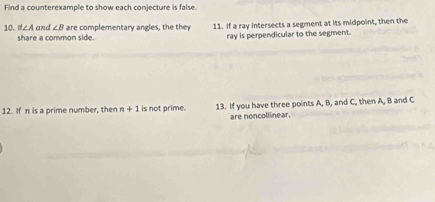 Find a counterexample to show each conjecture is false. 
10. If ∠ A and ∠ B are complementary angles, the they 11. If a ray intersects a segment at its midpoint, then the 
share a common side. ray is perpendicular to the segment. 
12. If n is a prime number, then n+1 is not prime. 13. If you have three points A, B, and C, then A, B and C
are noncollinear.